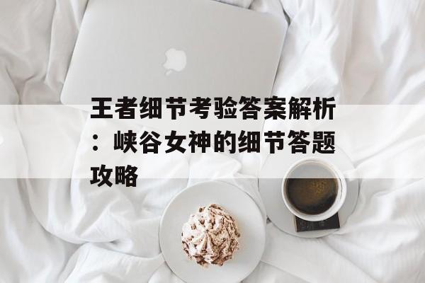 王者细节考验答案解析：峡谷女神的细节答题攻略