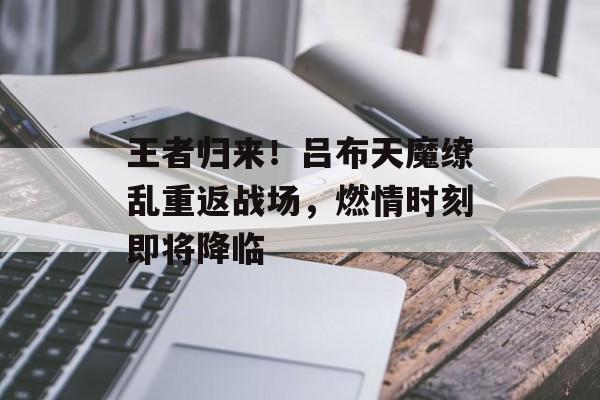 王者归来！吕布天魔缭乱重返战场，燃情时刻即将降临