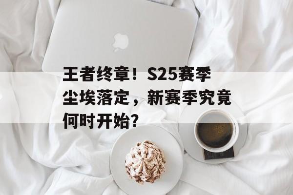 王者终章！S25赛季尘埃落定，新赛季究竟何时开始？