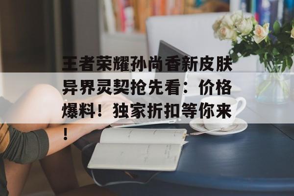 王者荣耀孙尚香新皮肤异界灵契抢先看：价格爆料！独家折扣等你来！