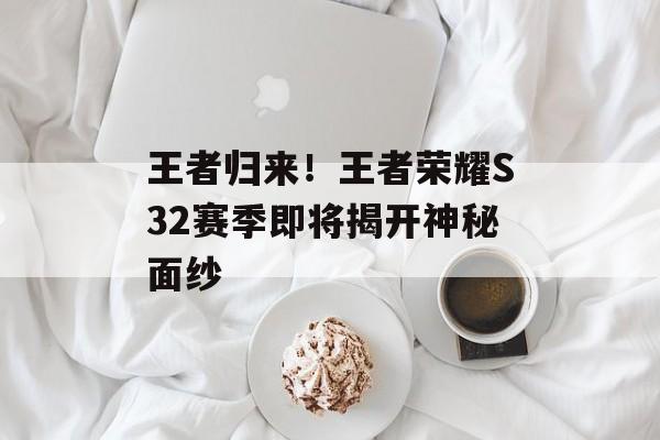 王者归来！王者荣耀S32赛季即将揭开神秘面纱