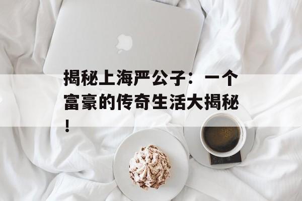 揭秘上海严公子：一个富豪的传奇生活大揭秘！