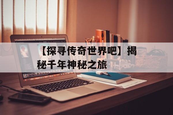 【探寻传奇世界吧】揭秘千年神秘之旅