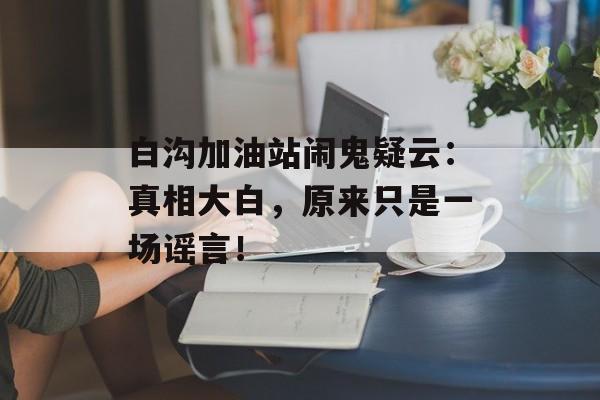 白沟加油站闹鬼疑云：真相大白，原来只是一场谣言！