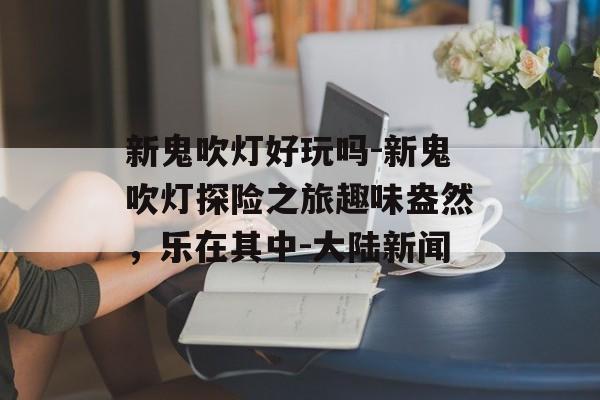 新鬼吹灯好玩吗-新鬼吹灯探险之旅趣味盎然，乐在其中-大陆新闻
