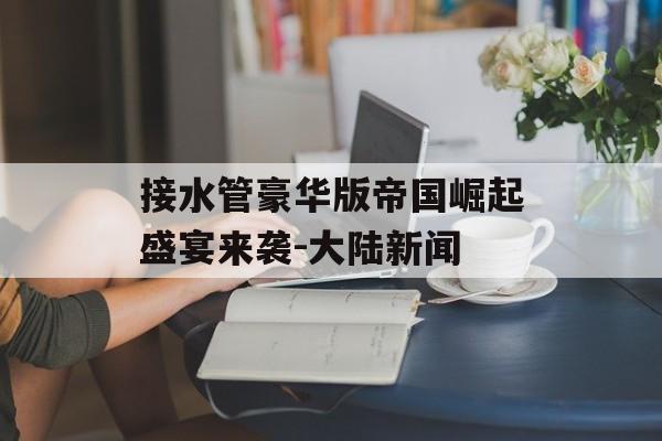 接水管豪华版帝国崛起盛宴来袭-大陆新闻
