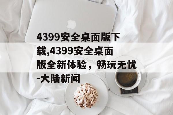 4399安全桌面版下载,4399安全桌面版全新体验，畅玩无忧-大陆新闻