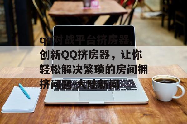 qq对战平台挤房器,创新QQ挤房器，让你轻松解决繁琐的房间拥挤问题-大陆新闻