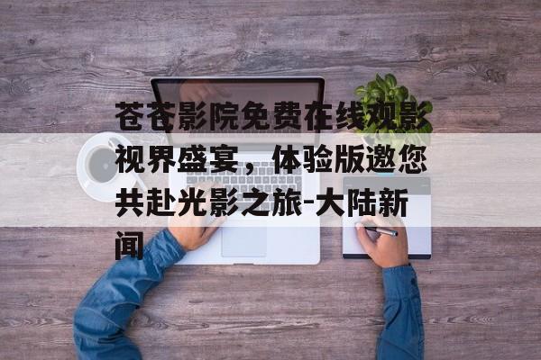 苍苍影院免费在线观影视界盛宴，体验版邀您共赴光影之旅-大陆新闻