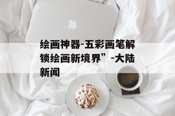 绘画神器-五彩画笔解锁绘画新境界”-大陆新闻