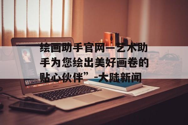 绘画助手官网—艺术助手为您绘出美好画卷的贴心伙伴”-大陆新闻