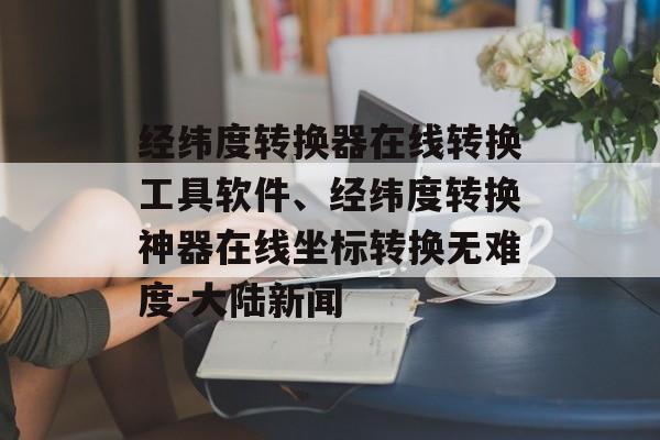 经纬度转换器在线转换工具软件、经纬度转换神器在线坐标转换无难度-大陆新闻