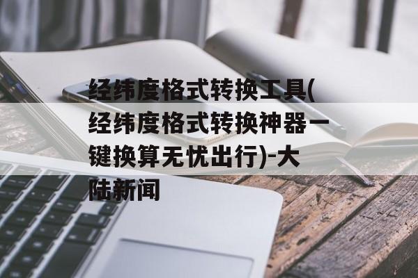 经纬度格式转换工具(经纬度格式转换神器一键换算无忧出行)-大陆新闻
