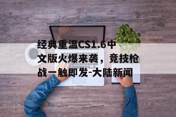 经典重温CS1.6中文版火爆来袭，竞技枪战一触即发-大陆新闻