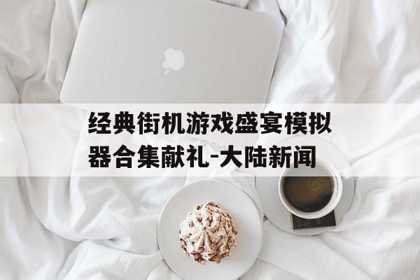 经典街机游戏盛宴模拟器合集献礼-大陆新闻
