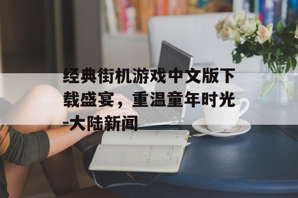 经典街机游戏中文版下载盛宴，重温童年时光-大陆新闻