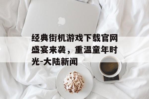 经典街机游戏下载官网盛宴来袭，重温童年时光-大陆新闻