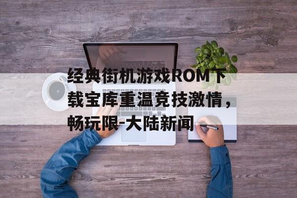 经典街机游戏ROM下载宝库重温竞技激情，畅玩限-大陆新闻