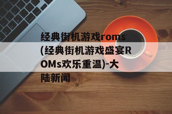 经典街机游戏roms(经典街机游戏盛宴ROMs欢乐重温)-大陆新闻