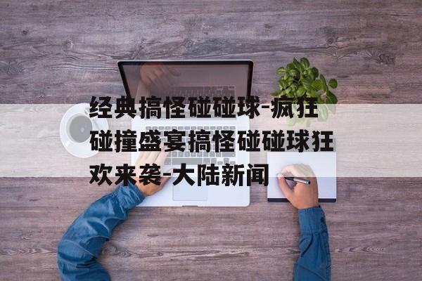 经典搞怪碰碰球-疯狂碰撞盛宴搞怪碰碰球狂欢来袭-大陆新闻