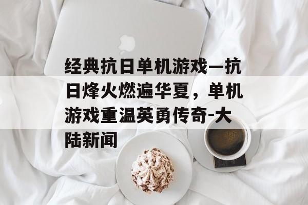 经典抗日单机游戏—抗日烽火燃遍华夏，单机游戏重温英勇传奇-大陆新闻