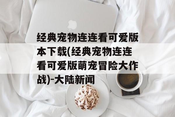 经典宠物连连看可爱版本下载(经典宠物连连看可爱版萌宠冒险大作战)-大陆新闻