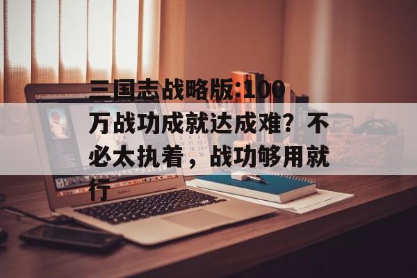 三国志战略版:100万战功成就达成难？不必太执着，战功够用就行