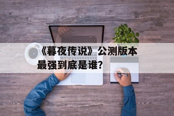 《暮夜传说》公测版本最强到底是谁？