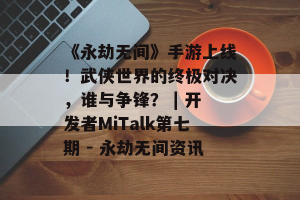 《永劫无间》手游上线！武侠世界的终极对决，谁与争锋？ | 开发者MiTalk第七期 - 永劫无间资讯