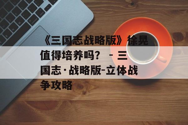 《三国志战略版》徐晃值得培养吗？ - 三国志·战略版-立体战争攻略