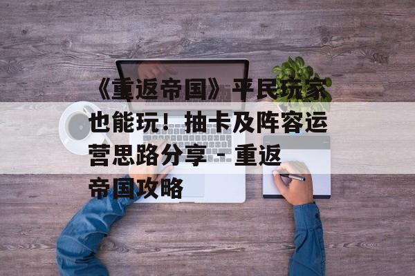 《重返帝国》平民玩家也能玩！抽卡及阵容运营思路分享 - 重返帝国攻略