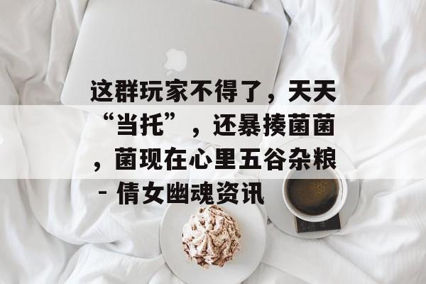 这群玩家不得了，天天“当托”，还暴揍菌菌，菌现在心里五谷杂粮 - 倩女幽魂资讯