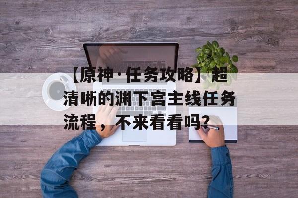 【原神·任务攻略】超清晰的渊下宫主线任务流程，不来看看吗？