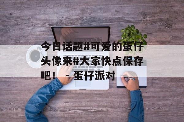 今日话题#可爱的蛋仔头像来#大家快点保存吧！ - 蛋仔派对