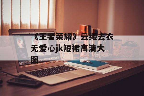 《王者荣耀》云缨去衣无爱心jk短裙高清大图