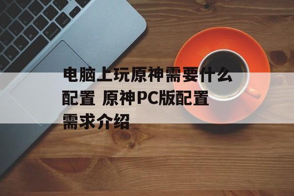 电脑上玩原神需要什么配置 原神PC版配置需求介绍