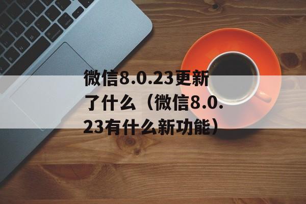 微信8.0.23更新了什么（微信8.0.23有什么新功能）