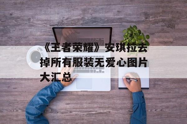 《王者荣耀》安琪拉去掉所有服装无爱心图片大汇总