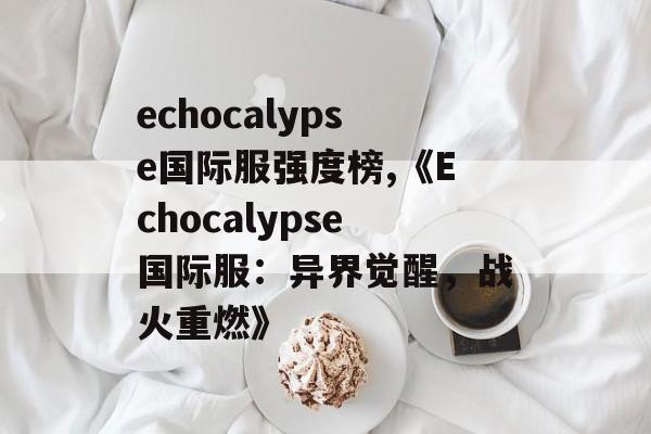 echocalypse国际服强度榜,《Echocalypse国际服：异界觉醒，战火重燃》